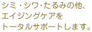 しみ・シワ・たるみの他、エイジングケアをトータルサポートします